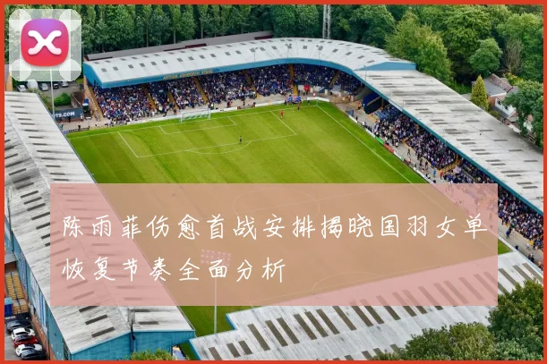 陈雨菲伤愈首战安排揭晓国羽女单恢复节奏全面分析