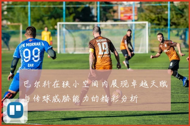 巴尔科在狭小空间内展现卓越天赋与传球威胁能力的精彩分析