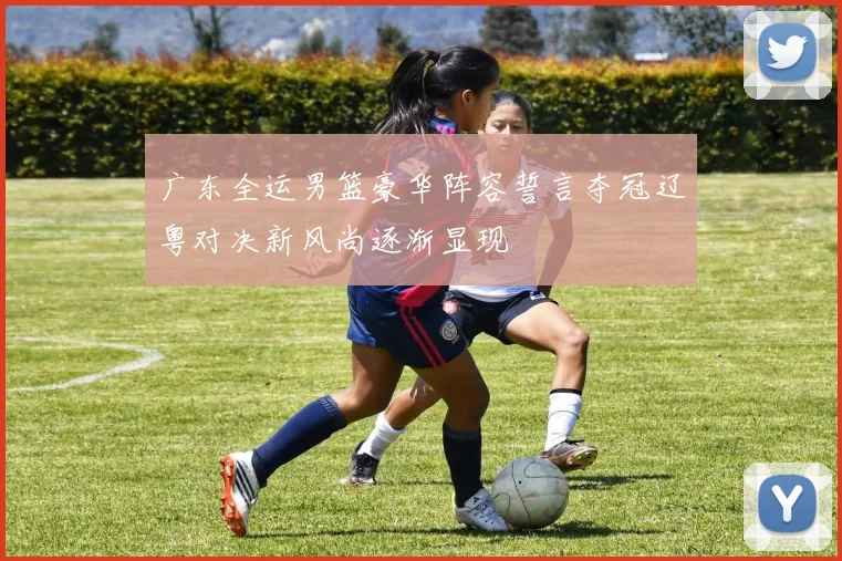 广东全运男篮豪华阵容誓言夺冠辽粤对决新风尚逐渐显现