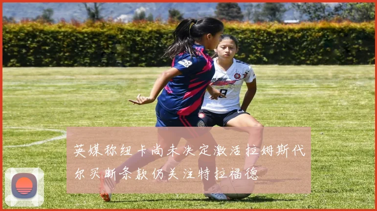 英媒称纽卡尚未决定激活拉姆斯代尔买断条款仍关注特拉福德
