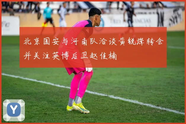北京国安与河南队洽谈黄锐烽转会并关注英博后卫赵佳楠