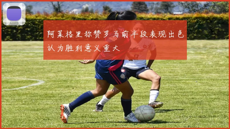 阿莱格里称赞罗马前半段表现出色认为胜利意义重大