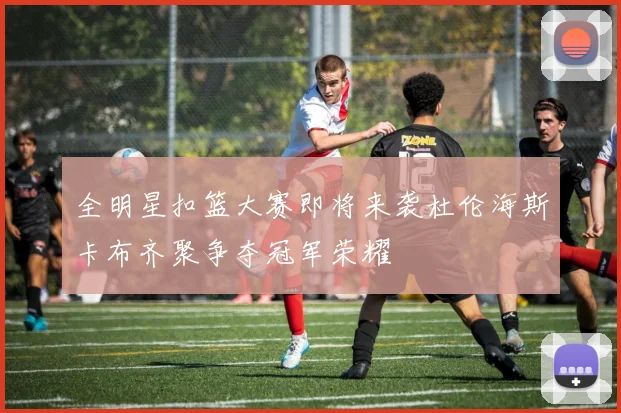 全明星扣篮大赛即将来袭杜伦海斯卡布齐聚争夺冠军荣耀