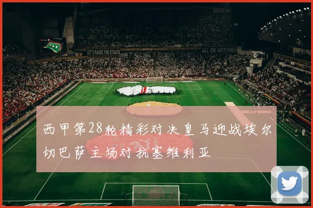 西甲第28轮精彩对决皇马迎战埃尔切巴萨主场对抗塞维利亚
