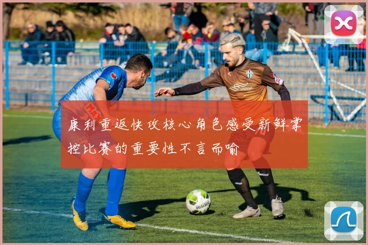 康利重返快攻核心角色感受新鲜掌控比赛的重要性不言而喻