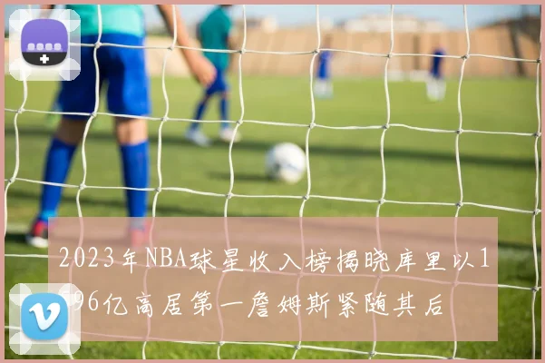 2023年NBA球星收入榜揭晓库里以1596亿高居第一詹姆斯紧随其后
