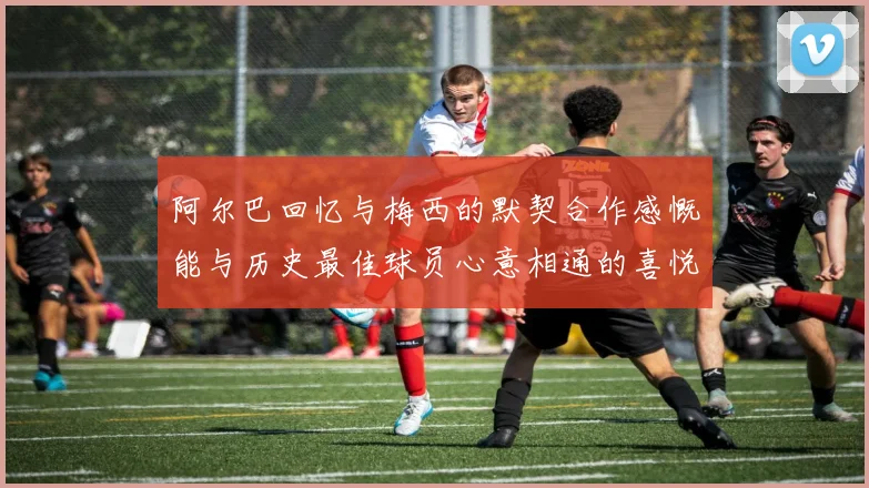 阿尔巴回忆与梅西的默契合作感慨能与历史最佳球员心意相通的喜悦