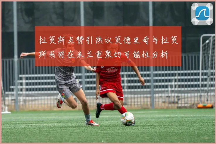 拉莫斯点赞引热议莫德里奇与拉莫斯或将在米兰重聚的可能性分析